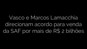 ​Vasco e Marcos Lamacchia direcionam acordo para venda da SAF por mais de R$ 2 bilhões 